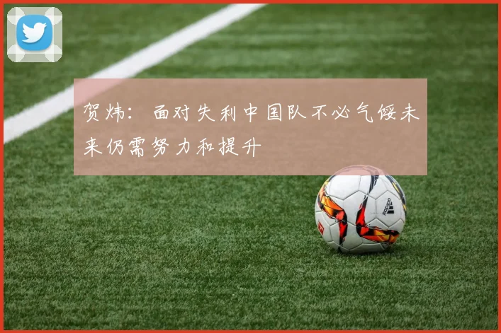 贺炜：面对失利中国队不必气馁未来仍需努力和提升