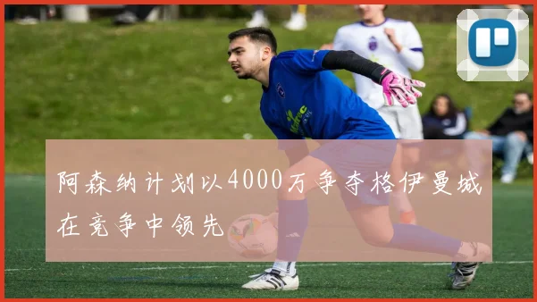 阿森纳计划以4000万争夺格伊曼城在竞争中领先