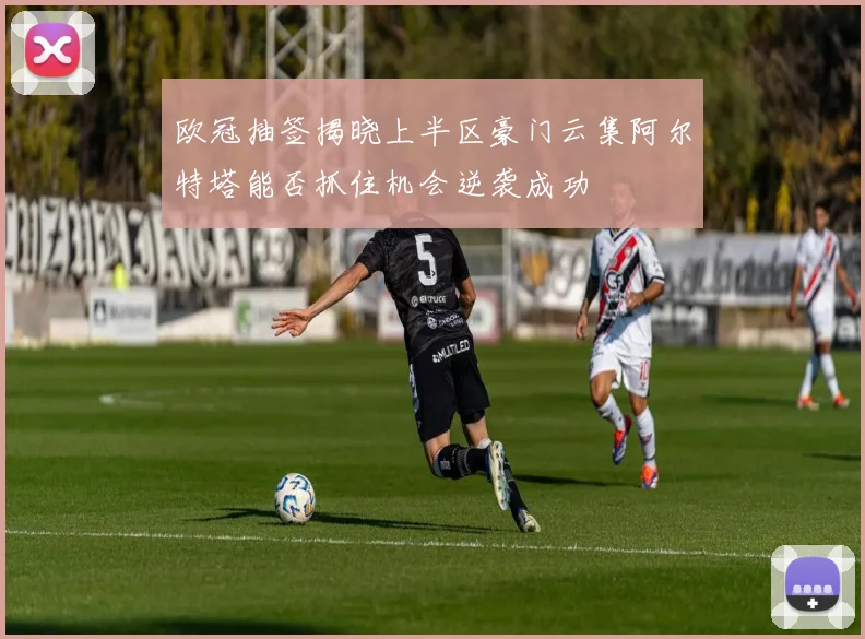 欧冠抽签揭晓上半区豪门云集阿尔特塔能否抓住机会逆袭成功