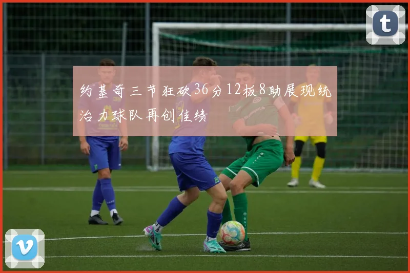 约基奇三节狂砍36分12板8助展现统治力球队再创佳绩