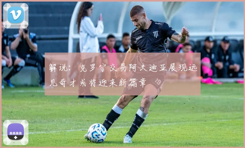 解说：克罗宁交易阿夫迪亚展现远见奇才或将迎来新篇章