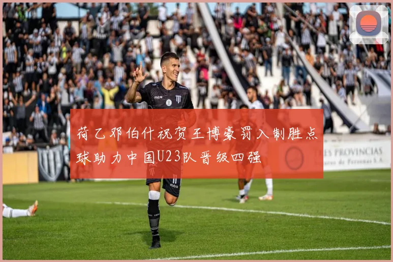 荷乙邓伯什祝贺王博豪罚入制胜点球助力中国U23队晋级四强
