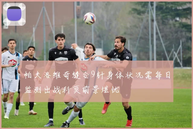 帕夫洛维奇缝合9针身体状况需每日监测出战科莫前景堪忧