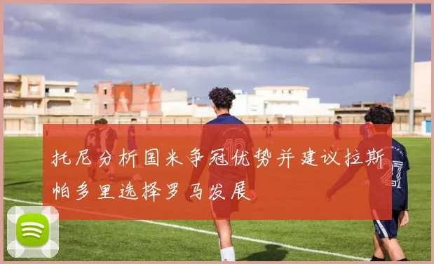 托尼分析国米争冠优势并建议拉斯帕多里选择罗马发展