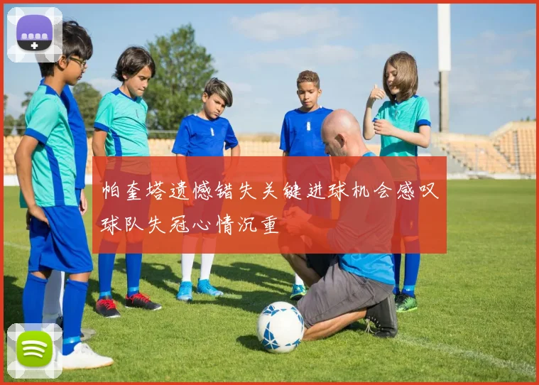 帕奎塔遗憾错失关键进球机会感叹球队失冠心情沉重