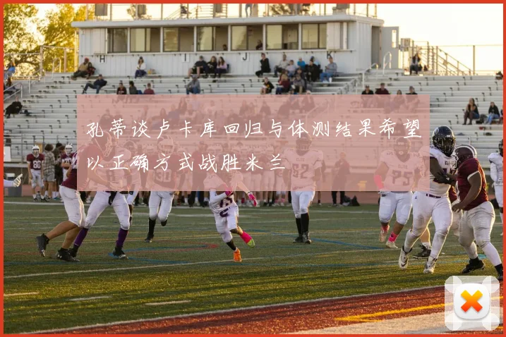 孔蒂谈卢卡库回归与体测结果希望以正确方式战胜米兰