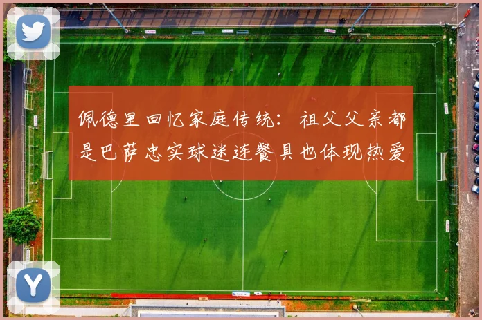 佩德里回忆家庭传统：祖父父亲都是巴萨忠实球迷连餐具也体现热爱