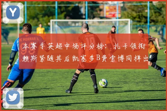 本赛季英超中场评分榜：扎卡领衔赖斯紧随其后凯塞多B费索博同样出色