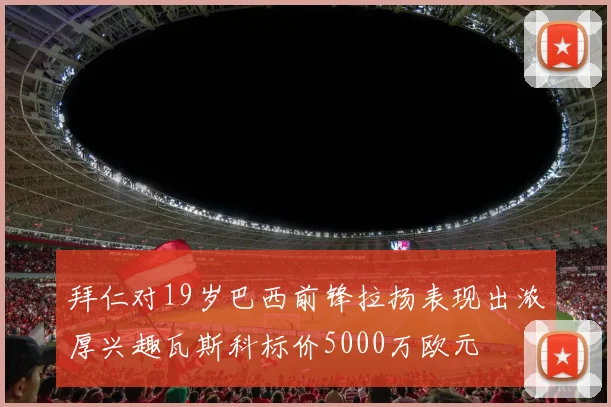 拜仁对19岁巴西前锋拉扬表现出浓厚兴趣瓦斯科标价5000万欧元