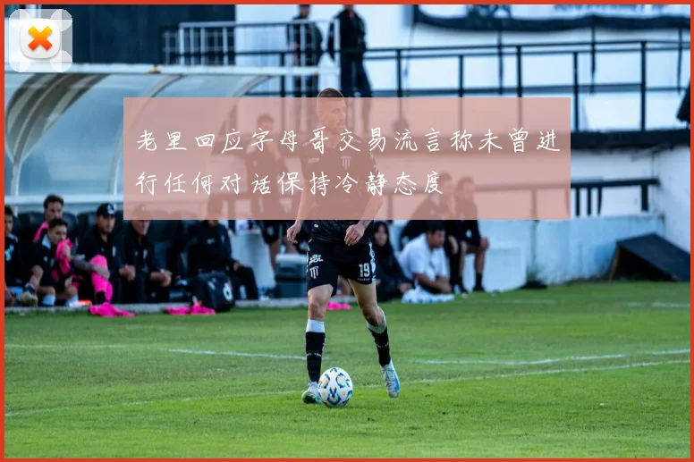 老里回应字母哥交易流言称未曾进行任何对话保持冷静态度