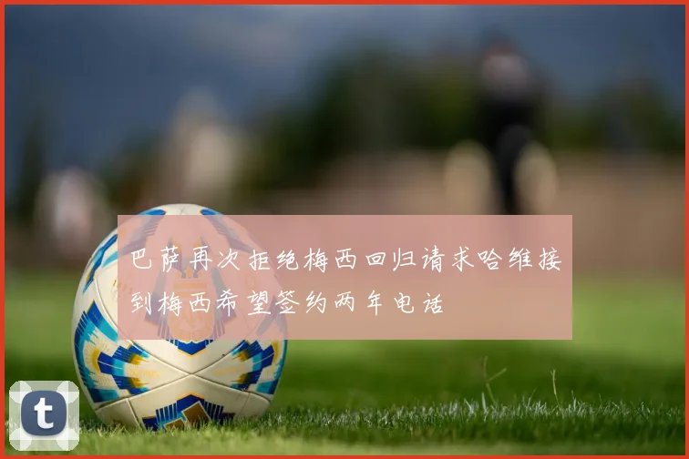 巴萨再次拒绝梅西回归请求哈维接到梅西希望签约两年电话