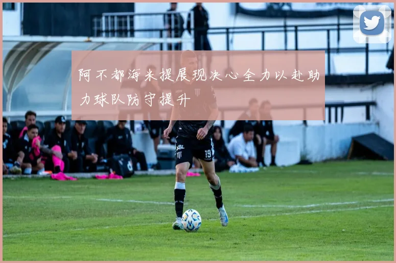 阿不都海米提展现决心全力以赴助力球队防守提升