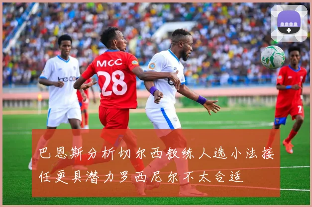 巴恩斯分析切尔西教练人选小法接任更具潜力罗西尼尔不太合适