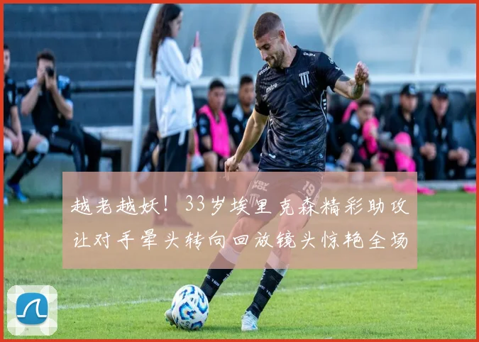 越老越妖！33岁埃里克森精彩助攻让对手晕头转向回放镜头惊艳全场