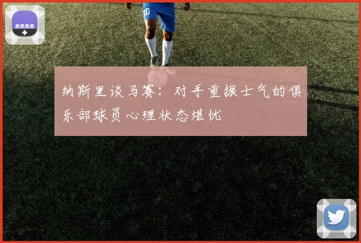 纳斯里谈马赛：对手重振士气的俱乐部球员心理状态堪忧