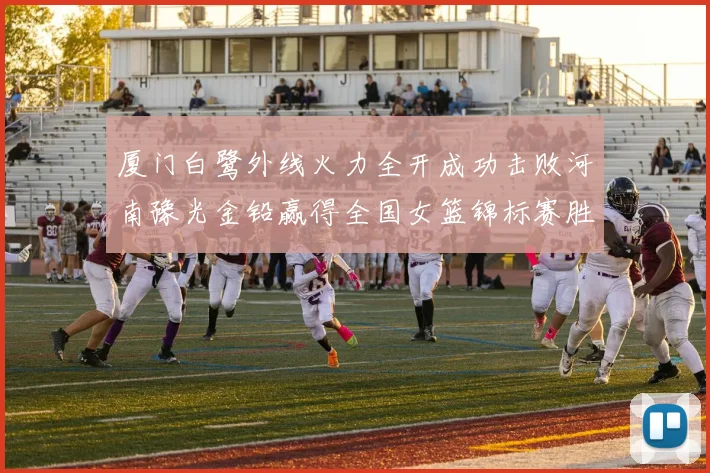 厦门白鹭外线火力全开成功击败河南豫光金铅赢得全国女篮锦标赛胜利