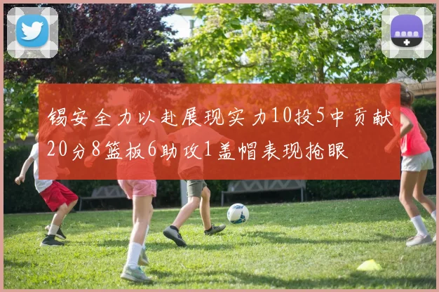 锡安全力以赴展现实力10投5中贡献20分8篮板6助攻1盖帽表现抢眼