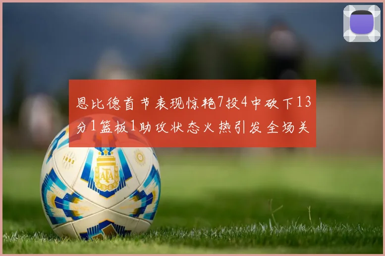 恩比德首节表现惊艳7投4中砍下13分1篮板1助攻状态火热引发全场关注