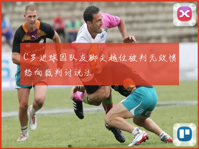 C罗进球因队友脚尖越位被判无效愤怒向裁判讨说法