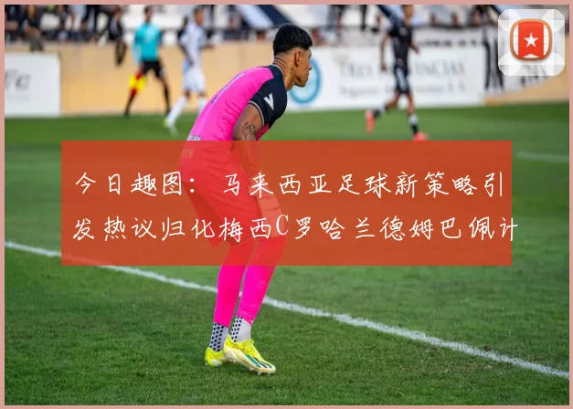 今日趣图：马来西亚足球新策略引发热议归化梅西C罗哈兰德姆巴佩计划