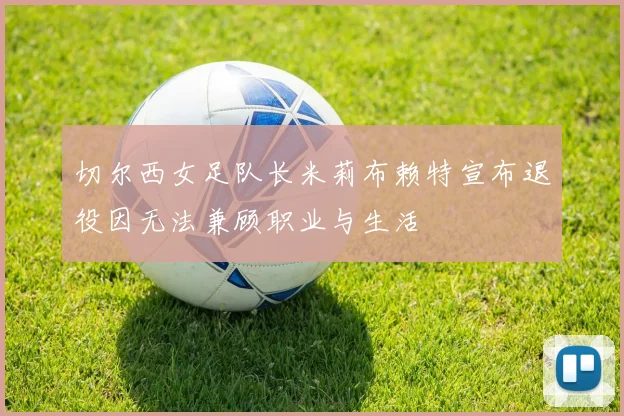 切尔西女足队长米莉布赖特宣布退役因无法兼顾职业与生活