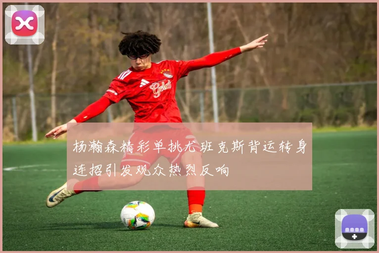 杨瀚森精彩单挑尤班克斯背运转身连招引发观众热烈反响
