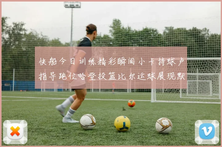 快船今日训练精彩瞬间小卡持球卢指导跑位哈登投篮比尔运球展现默契