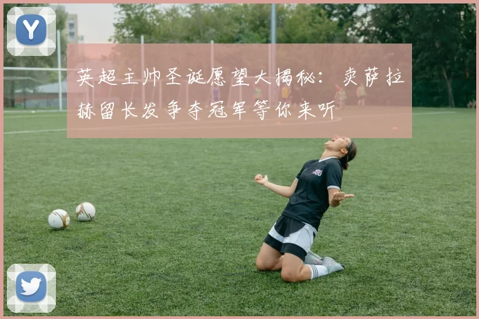 英超主帅圣诞愿望大揭秘：卖萨拉赫留长发争夺冠军等你来听