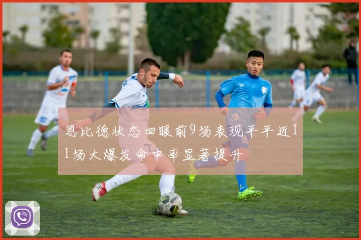 恩比德状态回暖前9场表现平平近11场大爆发命中率显著提升
