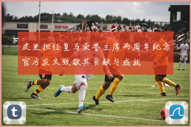 皮里担任皇马荣誉主席两周年纪念官方发文致敬其贡献与成就