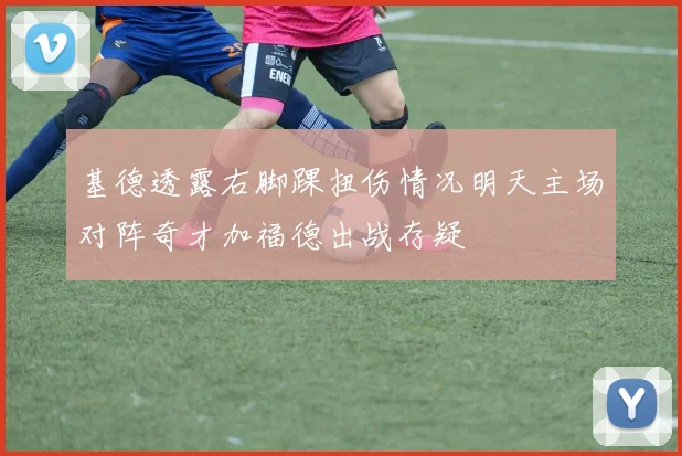 基德透露右脚踝扭伤情况明天主场对阵奇才加福德出战存疑