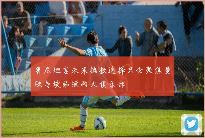 鲁尼坦言未来执教选择只会聚焦曼联与埃弗顿两大俱乐部
