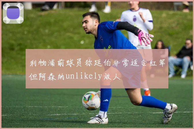 利物浦前球员称廷伯非常适合红军但阿森纳unlikely放人