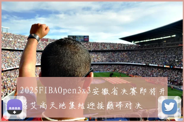 2025FIBAOpen3x3安徽省决赛即将开启艾尚天地集结迎接巅峰对决