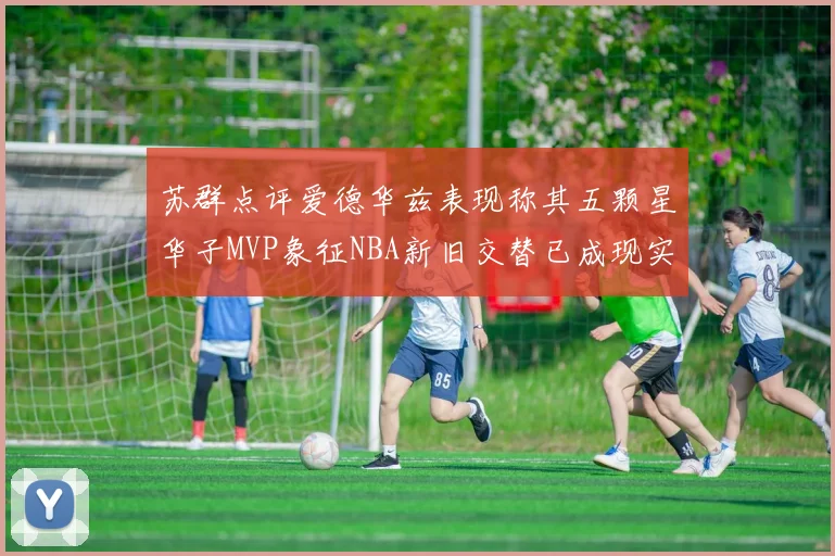 苏群点评爱德华兹表现称其五颗星华子MVP象征NBA新旧交替已成现实